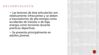 E P I D E M I O L O G Í A
¬ Las lesiones de ésta articulación son
relativamente infrecuentes y se deben
a traumatismos de alta energía como
accidentes de tránsito o de baja
energía como torsiones durante
prácticas deportivas
¬ Se presenta principalmente en
adultos jóvenes
 