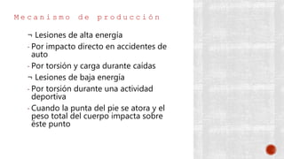 M e c a n i s m o d e p r o d u c c i ó n
¬ Lesiones de alta energía
- Por impacto directo en accidentes de
auto
- Por torsión y carga durante caídas
¬ Lesiones de baja energía
- Por torsión durante una actividad
deportiva
- Cuando la punta del pie se atora y el
peso total del cuerpo impacta sobre
éste punto
 