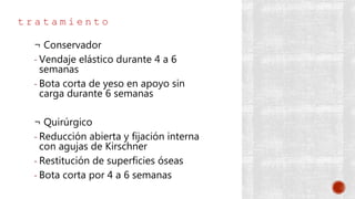 t r a t a m i e n t o
¬ Conservador
- Vendaje elástico durante 4 a 6
semanas
- Bota corta de yeso en apoyo sin
carga durante 6 semanas
¬ Quirúrgico
- Reducción abierta y fijación interna
con agujas de Kirschner
- Restitución de superficies óseas
- Bota corta por 4 a 6 semanas
 
