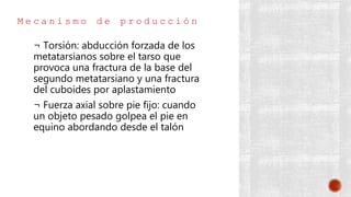 M e c a n i s m o d e p r o d u c c i ó n
¬ Torsión: abducción forzada de los
metatarsianos sobre el tarso que
provoca una fractura de la base del
segundo metatarsiano y una fractura
del cuboides por aplastamiento
¬ Fuerza axial sobre pie fijo: cuando
un objeto pesado golpea el pie en
equino abordando desde el talón
 