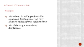 c l a s i f i c a c i ó n
a) Mecanismo de lesión por inversión
aguda con flexión plantar del pie y
avulsión causada por el peroneo corto
b) Metafisiarias y a menudo no
desplazadas
Pseudo-Jones
 