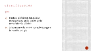 c l a s i f i c a c i ó n
a) Diafisis proximal del quinto
metatarsiano en la unión de la
metáfisis y la diáfisis
b) Mecanismo de lesión por sobrecarga e
inversión del pie
Jones
 