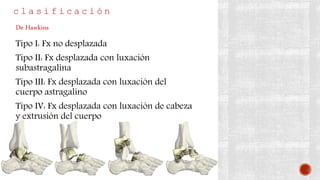c l a s i f i c a c i ó n
Tipo I: Fx no desplazada
Tipo II: Fx desplazada con luxación
subastragalina
Tipo III: Fx desplazada con luxación del
cuerpo astragalino
Tipo IV: Fx desplazada con luxación de cabeza
y extrusión del cuerpo
De Hawkins
 