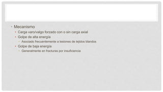 • Mecanismo
• Carga varo/valgo forzado con o sin carga axial
• Golpe de alta energía
• Asociado frecuentemente a lesiones de tejidos blandos
• Golpe de baja energía
• Generalmente en fracturas por insuficiencia
 