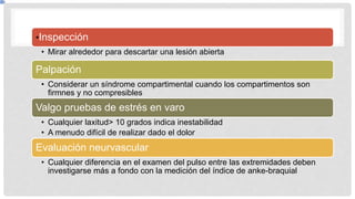 •Inspección
• Mirar alrededor para descartar una lesión abierta
Palpación
• Considerar un síndrome compartimental cuando los compartimentos son
firmnes y no compresibles
Valgo pruebas de estrés en varo
• Cualquier laxitud> 10 grados indica inestabilidad
• A menudo difícil de realizar dado el dolor
Evaluación neurvascular
• Cualquier diferencia en el examen del pulso entre las extremidades deben
investigarse más a fondo con la medición del índice de anke-braquial
 
