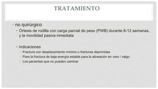 TRATAMIENTO
• no quirúrgico
• Órtesis de rodilla con carga parcial de peso (PWB) durante 8-12 semanas,
y la movilidad pasiva inmediata
• indicaciones
• Fractura con desplazamiento mínimo o fracturas deprimidas
• Para la fractura de baja energía estable para la alineación en varo / valgo
• Los pacientes que no pueden caminar
 