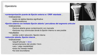 Operatorio
•contemporización puente de fijación externa w / ORIF retardada
•indicaciones
•lesión de tejidos blandos significativa
•politraumatismos
•fijación externa con limitado fijación abierta / percutánea del segmento articular
•indicaciones
•fractura abierta grave contaminación con marcada
•fracturas muy conminutas donde la fijación interna no sea posible
•resultados
•similar a abrir reducción, fijación interna
•reducción abierta, fijación interna
•indicaciones
•stepoff articular > 3mm
•ensanchamiento del cóndilo> 5mm
•varo / valgo inestabilidad
•todos fxs meseta medial
•fxs todo bicondilares
 