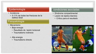 •Epidemiología
• Incidencia
• 5-11% de todas las fracturas de la
diáfisis tibial
Fisiopatología
• Mecanismo
• Baja energia
• Resultado de lesión torsional
• Traumatismo indirecto
• Alta energia
• Traumatismo directo
•condiciones asociadas
• Síndrome compartimental
• Lesión de tejidos blandos
• Crítico para el resultado
 