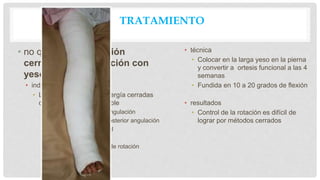 TRATAMIENTO
• no quirúrgico reducción
cerrada / inmovilización con
yeso
• indicaciones
• Las fracturas de baja energía cerradas
con la alineación aceptable
• <5 grados varo-valgo angulación
• <10 grados anterior / posterior angulación
• > 50% aposición cortical
• <1 cm acortamiento
• <Alineación 10 grados de rotación
• técnica
• Colocar en la larga yeso en la pierna
y convertir a ortesis funcional a las 4
semanas
• Fundida en 10 a 20 grados de flexión
• resultados
• Control de la rotación es difícil de
lograr por métodos cerrados
 