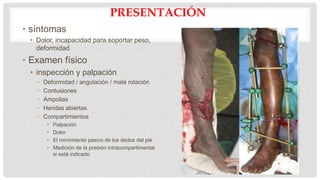 PRESENTACIÓN
• síntomas
• Dolor, incapacidad para soportar peso,
deformidad
• Examen físico
• inspección y palpación
• Deformidad / angulación / mala rotación
• Contusiones
• Ampollas
• Heridas abiertas
• Compartimientos
• Palpación
• Dolor
• El movimiento pasivo de los dedos del pie
• Medición de la presión intracompartimental
si está indicado
• neurológica
• Peroneo profundo n.
• Peroneo superficial n.
• N sural.
• N tibial.
• N safena.
• PULSO
• Dorsal del pie
• Tibial posterior
• Asegúrese de revisar lado
contralateral
 
