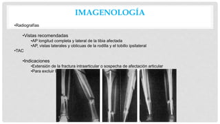 IMAGENOLOGÍA
•Radiografías
•Vistas recomendadas
•AP longitud completa y lateral de la tibia afectada
•AP, vistas laterales y oblicuas de la rodilla y el tobillo ipsilateral
•TAC
•Indicaciones
•Extensión de la fractura intraarticular o sospecha de afectación articular
•Para excluir la fractura maleolar posterior
 
