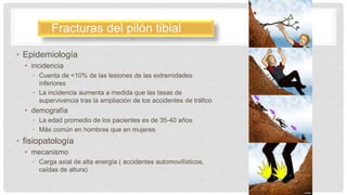 • Epidemiología
• incidencia
• Cuenta de <10% de las lesiones de las extremidades
inferiores
• La incidencia aumenta a medida que las tasas de
supervivencia tras la ampliación de los accidentes de tráfico
• demografía
• La edad promedio de los pacientes es de 35-40 años
• Más común en hombres que en mujeres
• fisiopatología
• mecanismo
• Carga axial de alta energía ( accidentes automovilísticos,
caídas de altura)
Fracturas del pilón tibial
 