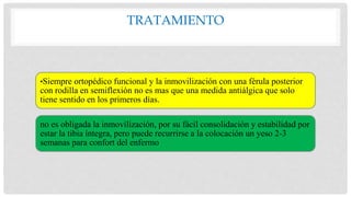 TRATAMIENTO
•Siempre ortopédico funcional y la inmovilización con una férula posterior
con rodilla en semiflexión no es mas que una medida antiálgica que solo
tiene sentido en los primeros días.
no es obligada la inmovilización, por su fácil consolidación y estabilidad por
estar la tibia íntegra, pero puede recurrirse a la colocación un yeso 2-3
semanas para confort del enfermo
 
