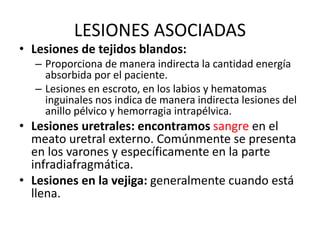 LESIONES ASOCIADAS
• Lesiones de tejidos blandos:
– Proporciona de manera indirecta la cantidad energía
absorbida por el paciente.
– Lesiones en escroto, en los labios y hematomas
inguinales nos indica de manera indirecta lesiones del
anillo pélvico y hemorragia intrapélvica.
• Lesiones uretrales: encontramos sangre en el
meato uretral externo. Comúnmente se presenta
en los varones y específicamente en la parte
infradiafragmática.
• Lesiones en la vejiga: generalmente cuando está
llena.
 