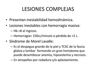 LESIONES COMPLEJAS
• Presentan inestabilidad hemodinámica.
• Lesiones inestables con hemorragia masiva:
– Hb <8 al ingreso.
– Hemorragia> 150cc/minuto o pérdida de >2 L.
• Síndrome de Morel Lavalle:
– Es el despegue grande de la piel y TCSC de la fascia
glútea y lumbar formando un gran hematoma que
puede desembocar anemia, hipovolemia y necrosis.
– En atropellos por rodadura y/o aplastamiento.
 