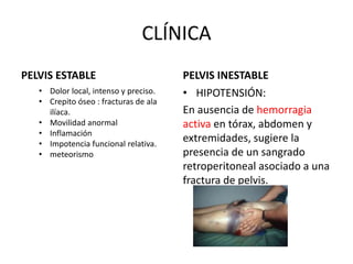 CLÍNICA
PELVIS ESTABLE
• Dolor local, intenso y preciso.
• Crepito óseo : fracturas de ala
ilíaca.
• Movilidad anormal
• Inflamación
• Impotencia funcional relativa.
• meteorismo
PELVIS INESTABLE
• HIPOTENSIÓN:
En ausencia de hemorragia
activa en tórax, abdomen y
extremidades, sugiere la
presencia de un sangrado
retroperitoneal asociado a una
fractura de pelvis.
 