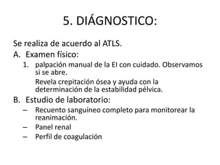 5. DIÁGNOSTICO:
Se realiza de acuerdo al ATLS.
A. Examen físico:
1. palpación manual de la EI con cuidado. Observamos
si se abre.
Revela crepitación ósea y ayuda con la
determinación de la estabilidad pélvica.
B. Estudio de laboratorio:
– Recuento sanguíneo completo para monitorear la
reanimación.
– Panel renal
– Perfil de coagulación
 