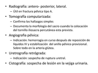 • Radiografía: antero- posterior, lateral.
– Útil en fractura pélvica tipo A.
• Tomografía computarizada:
– Confirma los hallazgos simples
– Documenta la morfología del sacro cuando la colocación
del tornillo iliosacra percutánea esta prevista.
• Angiografìa pélvica:
– Indicación: hemorragia en curso después de reposición de
líquidos IV y estabilización del anillo pélvico provisional.
Sobre todo en la arteria glútea.
• Uretrografía retrógrada:
– Indicación: sospecha de ruptura uretral.
• Cistografía: sospecha de lesión en la vejiga urinaria.
 