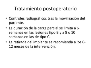 Tratamiento postoperatorio
• Controles radiográficos tras la movilización del
paciente.
• La duración de la carga parcial se limita a 6
semanas en las lesiones tipo B y a 8 o 10
semanas en las de tipo C.
• La retirada del implante se recomienda a los 6-
12 meses de la intervención.
 