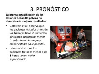 3. PRONÓSTICO
La pronta estabilización de las
lesiones del anillo pélvico ha
demostrado mejores resultados.
• Goldstein et al: observa que
los pacientes tratados antes de
las 24 horas tiene disminución
de tiempo operatorio, menor
transfusiones de sangre y
menor estadio en le hospital.
• Latenser et al: que los
pacientes tratados menor o de
8 horas tienen mejor
supervivencia.
 