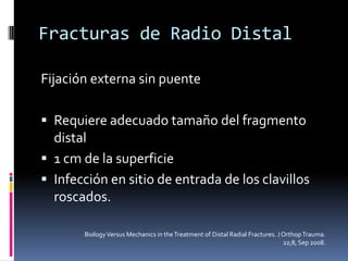 Fracturas de Radio DistalFijación externa con puente en articulaciónReduce la fuerzas extrínsecas (musculares)Se pueden utilizar clavillos percutáneos para estabilizar las columnas radiales y cubitalFracturas parcialmente articulares, perdida ósea o conminutas.Mejor resultado vs yesoBiology Versus Mechanics in the Treatment of Distal Radial Fractures. J Orthop Trauma. 22;8, Sep 2008.