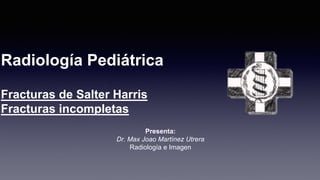Radiología Pediátrica
Fracturas de Salter Harris
Fracturas incompletas
Presenta:
Dr. Max Joao Martínez Utrera
Radiología e Imagen
 