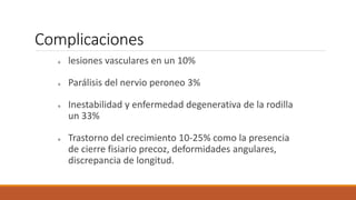 Complicaciones
lesiones vasculares en un 10%
Parálisis del nervio peroneo 3%
Inestabilidad y enfermedad degenerativa de la rodilla
un 33%
Trastorno del crecimiento 10-25% como la presencia
de cierre fisiario precoz, deformidades angulares,
discrepancia de longitud.
 