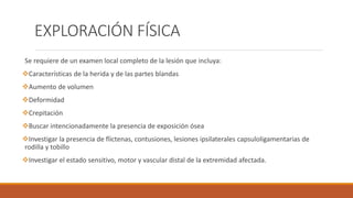 EXPLORACIÓN FÍSICA
Se requiere de un examen local completo de la lesión que incluya:
Características de la herida y de las partes blandas
Aumento de volumen
Deformidad
Crepitación
Buscar intencionadamente la presencia de exposición ósea
Investigar la presencia de flictenas, contusiones, lesiones ipsilaterales capsuloligamentarias de
rodilla y tobillo
Investigar el estado sensitivo, motor y vascular distal de la extremidad afectada.
 