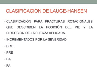 CLASIFICACION DE LAUGE-HANSEN
• CLASIFICACIÓN PARA FRACTURAS ROTACIONALES
QUE DESCRIBEN LA POSICIÓN DEL PIE Y LA
DIRECCIÓN DE LA FUERZA APLICADA.
• INCREMENTADOS POR LA SEVERIDAD.
• SRE
• PRE
• SA
• PA
 
