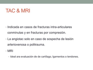 TAC & MRI
• Indicada en casos de fracturas intra-articulares
conminutas y en fracturas por compresión.
• La angiotac solo en caso de sospecha de lesión
arteriovenosa o politrauma.
• MRI
• Ideal ara evaluación de de cartílago, lgamentos o tendones.
 