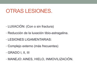OTRAS LESIONES.
• LUXACIÓN: (Con o sin fractura)
• Reducción de la luxación tibio-astragalina.
• LESIONES LIGAMENTARIAS:
• Complejo externo (más frecuentes)
• GRADO I, II, III
• MANEJO: AINES, HIELO, INMOVILIZACIÓN.
 
