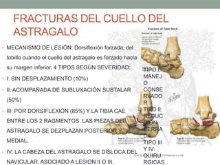 FRACTURAS DEL CUELLO DEL
ASTRAGALO
• MECANISMO DE LESIÓN: Dorsiflexión forzada, del
tobillo cuando el cuello del astragalo es forzado hacia
su margen inferior. 4 TIPOS SEGÚN SEVERIDAD:
• I: SIN DESPLAZAMIENTO (10%)
• II: ACOMPAÑADA DE SUBLUXACIÓN SUBTALAR
(50%)
• III: POR DORSIFLEXIÓN (85%) Y LA TIBIA CAE
ENTRE LOS 2 RAGMENTOS. LAS PIEZAS DEL
ASTRAGALO SE DEZPLAZAN POSTERIOR Y
MEDIAL.
• IV: LA CABEZA DEL ASTRAGALO SE DISLOCA DEL
NAVICULAR. ASOCIADO A LESION II O III.
TIPO I:
MANEJ
O
CONSE
RVADO
R
TIPO II:
REDUC
CIÓN
CERRA
DA
TIPO III
Y IV:
QUIRU
RGICAS
 