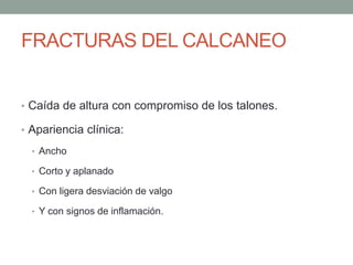 FRACTURAS DEL CALCANEO
• Caída de altura con compromiso de los talones.
• Apariencia clínica:
• Ancho
• Corto y aplanado
• Con ligera desviación de valgo
• Y con signos de inflamación.
 