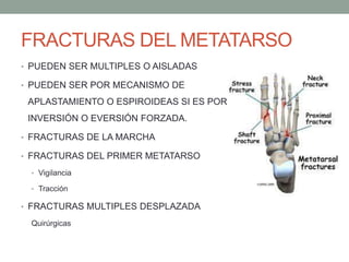 FRACTURAS DEL METATARSO
• PUEDEN SER MULTIPLES O AISLADAS
• PUEDEN SER POR MECANISMO DE
APLASTAMIENTO O ESPIROIDEAS SI ES POR
INVERSIÓN O EVERSIÓN FORZADA.
• FRACTURAS DE LA MARCHA
• FRACTURAS DEL PRIMER METATARSO
• Vigilancia
• Tracción
• FRACTURAS MULTIPLES DESPLAZADA
Quirúrgicas
 