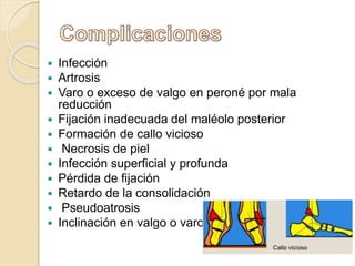  Infección
 Artrosis
 Varo o exceso de valgo en peroné por mala
reducción
 Fijación inadecuada del maléolo posterior
 Formación de callo vicioso
 Necrosis de piel
 Infección superficial y profunda
 Pérdida de fijación
 Retardo de la consolidación
 Pseudoatrosis
 Inclinación en valgo o varo
 