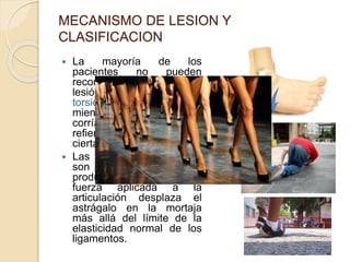 MECANISMO DE LESION Y
CLASIFICACION
 La mayoría de los
pacientes no pueden
recordar el mecanismo de
lesión, pero recuerdan una
torsión brusca del tobillo
mientras caminaban,
corrían o saltaban o
refieren una caída de
cierta altura.
 Las fracturas del tobillo
son lesiones indirectas
producidas cuando una
fuerza aplicada a la
articulación desplaza el
astrágalo en la mortaja
más allá del límite de la
elasticidad normal de los
ligamentos.
 