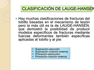  Hay muchas clasificaciones de fracturas del
tobillo basadas en el mecanismo de lesión
pero la más útil es la de LAUGE-HANSEN,
que demostró la posibilidad de producir
modelos específicos de fracturas mediante
fuerzas deformantes también específicas
aplicadas al tobillo y al pie:
CLASIFICACIÓN DE LAUGE-HANSEN
• Supinación-aducción.
• Supinación-rotación externa.
• Pronación-abducción.
• Pronación-rotación externa.
 