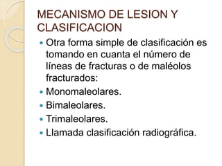 MECANISMO DE LESION Y
CLASIFICACION
 Otra forma simple de clasificación es
tomando en cuanta el número de
líneas de fracturas o de maléolos
fracturados:
 Monomaleolares.
 Bimaleolares.
 Trimaleolares.
 Llamada clasificación radiográfica.
 