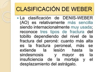  La clasificación de DENIS-WEBER
(AO) es relativamente más sencilla
siendo internacionalmente muy usada;
reconoce tres tipos de fractura del
tobillo dependiendo del nivel de la
fractura del peroné: cuanto más alta
es la fractura peroneal, más se
extiende la lesión hasta la
sindesmosis y mayor es la
insuficiencia de la mortaja y el
desplazamiento del astrágalo.
CLASIFICACIÓN DE WEBER
 