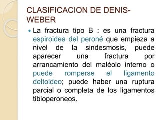 CLASIFICACION DE DENIS-
WEBER
 La fractura tipo B : es una fractura
espiroidea del peroné que empieza a
nivel de la sindesmosis, puede
aparecer una fractura por
arrancamiento del maléolo interno o
puede romperse el ligamento
deltoideo; puede haber una ruptura
parcial o completa de los ligamentos
tibioperoneos.
 