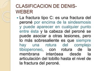 CLASIFICACION DE DENIS-
WEBER
 La fractura tipo C: es una fractura del
peroné por encima de la sindesmosis
y puede aparecer en cualquier punto
entre ésta y la cabeza del peroné se
puede asociar a otras lesiones, pero
lo más sobresaliente es que siempre
hay una rotura del complejo
tibioperoneo, con rotura de la
membrana interósea desde la
articulación del tobillo hasta el nivel de
la fractura del peroné.
 