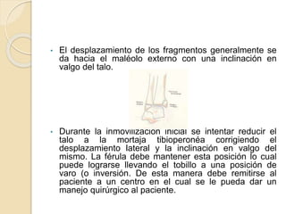 • El desplazamiento de los fragmentos generalmente se
da hacia el maléolo externo con una inclinación en
valgo del talo.
• Durante la inmovilización inicial se intentar reducir el
talo a la mortaja tibioperonéa corrigiendo el
desplazamiento lateral y la inclinación en valgo del
mismo. La férula debe mantener esta posición lo cual
puede lograrse llevando el tobillo a una posición de
varo (o inversión. De esta manera debe remitirse al
paciente a un centro en el cual se le pueda dar un
manejo quirúrgico al paciente.
 