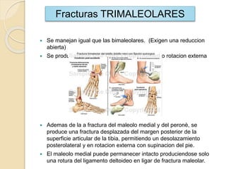  Se manejan igual que las bimaleolares. (Exigen una reduccion
abierta)
 Se producen por el mecanismo de abduccion o rotacion externa
 Ademas de la a fractura del maleolo medial y del peronè, se
produce una fractura desplazada del margen posterior de la
superficie articular de la tibia, permitiendo un desolazamiento
posterolateral y en rotacion externa con supinacion del pie.
 El maleolo medial puede permanecer intacto produciendose solo
una rotura del ligamento deltoideo en ligar de fractura maleolar.
Fracturas TRIMALEOLARES
 