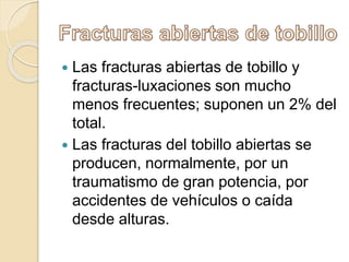  Las fracturas abiertas de tobillo y
fracturas-luxaciones son mucho
menos frecuentes; suponen un 2% del
total.
 Las fracturas del tobillo abiertas se
producen, normalmente, por un
traumatismo de gran potencia, por
accidentes de vehículos o caída
desde alturas.
 