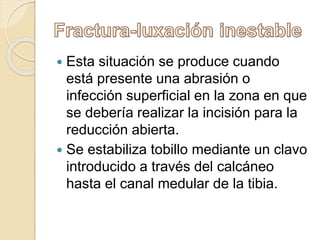  Esta situación se produce cuando
está presente una abrasión o
infección superficial en la zona en que
se debería realizar la incisión para la
reducción abierta.
 Se estabiliza tobillo mediante un clavo
introducido a través del calcáneo
hasta el canal medular de la tibia.
 
