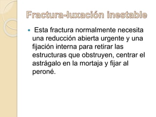  Esta fractura normalmente necesita
una reducción abierta urgente y una
fijación interna para retirar las
estructuras que obstruyen, centrar el
astrágalo en la mortaja y fijar al
peroné.
 