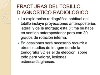 FRACTURAS DEL TOBILLO
DIAGNOSTICO RADIOLOGICO
 La exploración radiográfica habitual del
tobillo incluye proyecciones anteroposterior,
lateral y de la mortaja; esta última se hace
en sentido anteroposterior pero con 20
grados de rotación interna.
 En ocasiones será necesario recurrir a
otros estudios de imagen donde la
tomografía 3D es el de elección, sobre
todo para valorar, lesiones
osteocartilaginosas.
 