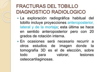 FRACTURAS DEL TOBILLO
DIAGNOSTICO RADIOLOGICO
 La exploración radiográfica habitual del
tobillo incluye proyecciones anteroposterior,
lateral y de la mortaja; esta última se hace
en sentido anteroposterior pero con 20
grados de rotación interna.
 En ocasiones será necesario recurrir a
otros estudios de imagen donde la
tomografía 3D es el de elección, sobre
todo para valorar, lesiones
osteocartilaginosas.
 