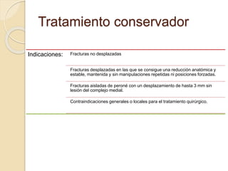 Tratamiento conservador
Indicaciones: Fracturas no desplazadas
Fracturas desplazadas en las que se consigue una reducción anatómica y
estable, mantenida y sin manipulaciones repetidas ni posiciones forzadas.
Fracturas aisladas de peroné con un desplazamiento de hasta 3 mm sin
lesión del complejo medial.
Contraindicaciones generales o locales para el tratamiento quirúrgico.
 