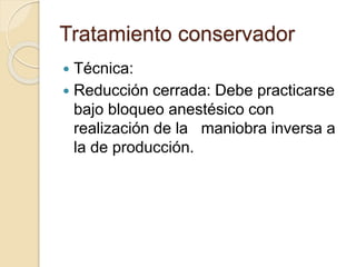 Tratamiento conservador
 Técnica:
 Reducción cerrada: Debe practicarse
bajo bloqueo anestésico con
realización de la maniobra inversa a
la de producción.
 